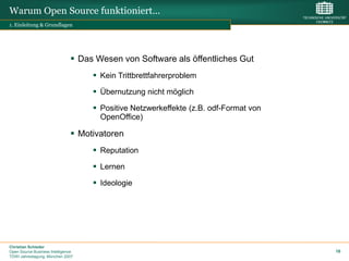 Warum Open Source funktioniert…
1. Einleitung & Grundlagen




                                Das Wesen von Software als öffentliches Gut
                                     Kein Trittbrettfahrerproblem
                                     Übernutzung nicht möglich
                                     Positive Netzwerkeffekte (z.B. odf-Format von
                                      OpenOffice)

                                Motivatoren
                                     Reputation
                                     Lernen
                                     Ideologie




Christian Schieder
Open Source Business Intelligence                                                     16
TDWI Jahrestagung, München 2007
 