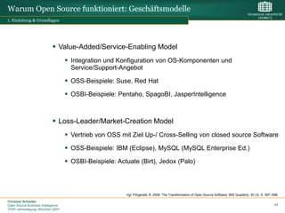 Warum Open Source funktioniert: Geschäftsmodelle
1. Einleitung & Grundlagen




                             Value-Added/Service-Enabling Model
                                     Integration und Konfiguration von OS-Komponenten und
                                      Service/Support-Angebot

                                     OSS-Beispiele: Suse, Red Hat
                                     OSBI-Beispiele: Pentaho, SpagoBI, JasperIntelligence



                             Loss-Leader/Market-Creation Model
                                     Vertrieb von OSS mit Ziel Up-/ Cross-Selling von closed source Software
                                     OSS-Beispiele: IBM (Eclipse), MySQL (MySQL Enterprise Ed.)
                                     OSBI-Beispiele: Actuate (Birt), Jedox (Palo)



                                                         Vgl. Fitzgerald, B. 2006. The Transformation of Open Source Software. MIS Quarterly, 30 (3), S. 587–598.

Christian Schieder
Open Source Business Intelligence                                                                                                                             17
TDWI Jahrestagung, München 2007
 
