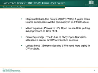 Conference Review TDWI 2007: Focus Open Source
Open Source Business Intelligence




                                       Stephen Brobst („The Future of DW“): Within 5 years Open
                                        Source components will be commodity in BI-Infrastructure.

                                       Mike Ferguson („Pervasive BI“): Open Source BI is putting
                                        major pressure on Cost of BI.

                                       Frank Buytendijk („The Future of PM“): Open Standards
                                        utilization is crucial for DW-architecture success.

                                       Larissa Moss („Extreme Scoping“): We need more agility in
                                        DW-projects.




Christian Schieder
Open Source Business Intelligence                                                                   2
TDWI Jahrestagung, München 2007
 