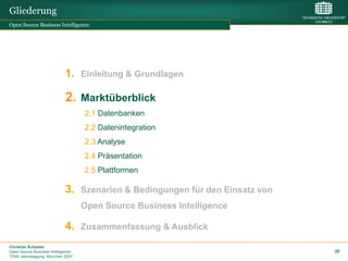 Gliederung
Open Source Business Intelligence




                             1. Einleitung & Grundlagen

                             2. Marktüberblick
                                    2.1 Datenbanken
                                    2.2 Datenintegration
                                    2.3 Analyse
                                    2.4 Präsentation
                                    2.5 Plattformen

                             3. Szenarien & Bedingungen für den Einsatz von
                                    Open Source Business Intelligence

                             4. Zusammenfassung & Ausblick
Christian Schieder
Open Source Business Intelligence                                             20
TDWI Jahrestagung, München 2007
 
