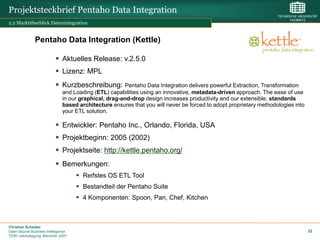 Projektsteckbrief Pentaho Data Integration
2.2 Marktüberblick.Datenintegration


              Pentaho Data Integration (Kettle)

                           Aktuelles Release: v.2.5.0
                           Lizenz: MPL
                           Kurzbeschreibung:         Pentaho Data Integration delivers powerful Extraction, Transformation
                              and Loading (ETL) capabilities using an innovative, metadata-driven approach. The ease of use
                              in our graphical, drag-and-drop design increases productivity and our extensible, standards
                              based architecture ensures that you will never be forced to adopt proprietary methodologies into
                              your ETL solution.

                           Entwickler: Pentaho Inc., Orlando, Florida, USA
                           Projektbeginn: 2005 (2002)
                           Projektseite: http://kettle.pentaho.org/
                           Bemerkungen:
                                     Reifstes OS ETL Tool
                                     Bestandteil der Pentaho Suite
                                     4 Komponenten: Spoon, Pan, Chef, Kitchen



Christian Schieder
Open Source Business Intelligence                                                                                                32
TDWI Jahrestagung, München 2007
 