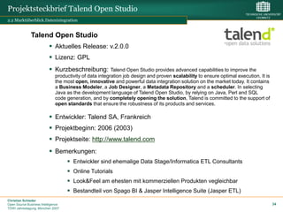 Projektsteckbrief Talend Open Studio
2.2 Marktüberblick.Datenintegration


              Talend Open Studio
                           Aktuelles Release: v.2.0.0
                           Lizenz: GPL
                           Kurzbeschreibung:            Talend Open Studio provides advanced capabilities to improve the
                              productivity of data integration job design and proven scalability to ensure optimal execution. It is
                              the most open, innovative and powerful data integration solution on the market today. It contains
                              a Business Modeler, a Job Designer, a Metadata Repository and a scheduler. In selecting
                              Java as the development language of Talend Open Studio, by relying on Java, Perl and SQL
                              code generation, and by completely opening the solution, Talend is committed to the support of
                              open standards that ensure the robustness of its products and services.

                           Entwickler: Talend SA, Frankreich
                           Projektbeginn: 2006 (2003)
                           Projektseite: http://www.talend.com
                           Bemerkungen:
                                     Entwickler sind ehemalige Data Stage/Informatica ETL Consultants
                                     Online Tutorials
                                     Look&Feel am ehesten mit kommerziellen Produkten vegleichbar
                                     Bestandteil von Spago BI & Jasper Intelligence Suite (Jasper ETL)
Christian Schieder
Open Source Business Intelligence                                                                                                     34
TDWI Jahrestagung, München 2007
 