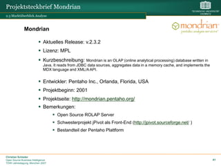 Projektsteckbrief Mondrian
2.3 Marktüberblick.Analyse



              Mondrian

                           Aktuelles Release: v.2.3.2
                           Lizenz: MPL
                           Kurzbeschreibung:         Mondrian is an OLAP (online analytical processing) database written in
                              Java. It reads from JDBC data sources, aggregates data in a memory cache, and implements the
                              MDX language and XML/A API.


                           Entwickler: Pentaho Inc., Orlanda, Florida, USA
                           Projektbeginn: 2001
                           Projektseite: http://mondrian.pentaho.org/
                           Bemerkungen:
                                     Open Source ROLAP Server
                                     Schwesterprojekt jPivot als Front-End (http://jpivot.sourceforge.net/ )
                                     Bestandteil der Pentaho Plattform




Christian Schieder
Open Source Business Intelligence                                                                                              41
TDWI Jahrestagung, München 2007
 
