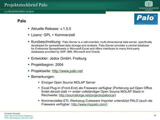 Projektsteckbrief Palo
2.3 Marktüberblick.Analyse



              Palo
                           Aktuelle Release: v.1.5.0
                           Lizenz: GPL + Kommerziell
                           Kurzbeschreibung:         Palo-Server is a cell-oriented, multi-dimensional data server, specifically
                              developed for spreadsheet data storage and analysis. Palo-Server provides a central database
                              for Enterprise Spreadsheets in Microsoft Excel and offers interfaces to many third-party
                              databases provided by SAP, IBM, Microsoft and Oracle.

                           Entwickler: Jedox GmbH, Freiburg
                           Projektbeginn: 2004
                           Projektseite: http://www.palo.net
                           Bemerkungen:
                                     Einziger Open Source MOLAP Server
                                     Excel Plug-In (Front-End) als Freeware verfügbar (Portierung auf Open Office
                                      findet derzeit statt => erster vollständiger Open Source MOLAP Stack in
                                      Reichweite: http://sourceforge.net/projects/palooca/)
                                     Kommerzielles ETL Werkzeug Cubeware Importer unterstützt PALO (auch als
                                      Freeware verfügbar: http://www.imppalo.com/)

Christian Schieder
Open Source Business Intelligence                                                                                                   43
TDWI Jahrestagung, München 2007
 