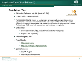Projektsteckbrief RapidMiner (I)
2. Marktüberblick


              RapidMiner (Yale)
                           Aktuelles Release: v.4.0.0 [Yale v.3.5.0]
                           Lizenz: GPL + Kommerziell
                           Kurzbeschreibung:          Yale is an environment for machine learning and data mining
                              experiments. It allows experiments to be made up of a large number of arbitrarily nestable
                              operators and they are described in XML files which can easily be created with YALE's GUI.
                              Applications of YALE cover both research and real-world data mining tasks.

                           Entwickler:
                                     Universität Dortmund (Lehrstuhl für Künstliche Intelligenz)
                                     Rapid-i GbR (Spin-Off)
                           Projektbeginn: 2001
                           Projektseite:
                                     http://rapid-i.com/
                                     http://sourceforge.net/projects/yale/
                           Bemerkungen:
                                     WEKA-Plug-In
                                     Interaktives Online Demo
Christian Schieder
Open Source Business Intelligence                                                                                          47
TDWI Jahrestagung, München 2007
 