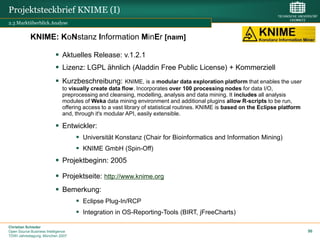 Projektsteckbrief KNIME (I)
2.3 Marktüberblick.Analyse


            KNIME: KoNstanz Information MinEr [naIm]

                           Aktuelles Release: v.1.2.1
                           Lizenz: LGPL ähnlich (Aladdin Free Public License) + Kommerziell
                           Kurzbeschreibung:            KNIME, is a modular data exploration platform that enables the user
                              to visually create data flow. Incorporates over 100 processing nodes for data I/O,
                              preprocessing and cleansing, modelling, analysis and data mining. It includes all analysis
                              modules of Weka data mining environment and additional plugins allow R-scripts to be run,
                              offering access to a vast library of statistical routines. KNIME is based on the Eclipse platform
                              and, through it's modular API, easily extensible.

                           Entwickler:
                                     Universität Konstanz (Chair for Bioinformatics and Information Mining)
                                     KNIME GmbH (Spin-Off)
                           Projektbeginn: 2005

                           Projektseite: http://www.knime.org
                           Bemerkung:
                                     Eclipse Plug-In/RCP
                                     Integration in OS-Reporting-Tools (BIRT, jFreeCharts)

Christian Schieder
Open Source Business Intelligence                                                                                                 50
TDWI Jahrestagung, München 2007
 