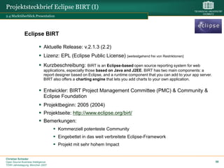 Projektsteckbrief Eclipse BIRT (I)
2.4 Marktüberblick.Presentation




              Eclipse BIRT

                           Aktuelle Release: v.2.1.3 (2.2)
                           Lizenz: EPL (Eclipse Public License) [weitestgehend frei von Restriktionen]
                           Kurzbeschreibung:            BIRT is an Eclipse-based open source reporting system for web
                              applications, especially those based on Java and J2EE. BIRT has two main components: a
                              report designer based on Eclipse, and a runtime component that you can add to your app server.
                              BIRT also offers a charting engine that lets you add charts to your own application.

                           Entwickler: BIRT Project Management Committee (PMC) & Community &
                            Eclipse Foundation
                           Projektbeginn: 2005 (2004)
                           Projektseite: http://www.eclipse.org/birt/
                           Bemerkungen:
                                     Kommerziell potenteste Community
                                     Eingebettet in das weit verbreitete Eclipse-Framework
                                     Projekt mit sehr hohem Impact

Christian Schieder
Open Source Business Intelligence                                                                                              59
TDWI Jahrestagung, München 2007
 