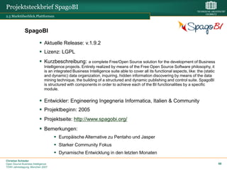 Projektsteckbrief SpagoBI
2.5 Marktüberblick.Plattformen



              SpagoBI

                           Aktuelle Release: v.1.9.2
                           Lizenz: LGPL
                           Kurzbeschreibung:            a complete Free/Open Source solution for the development of Business
                              Intelligence projects. Entirely realized by means of the Free Open Source Software philosophy, it
                              is an integrated Business Intelligence suite able to cover all its functional aspects, like: the (static
                              and dynamic) data organization, inquiring, hidden information discovering by means of the data
                              mining technique, the building of a structured and dynamic publishing and control suite. SpagoBI
                              is structured with components in order to achieve each of the BI functionalities by a specific
                              module.


                           Entwickler: Engineering Ingegneria Informatica, Italien & Community
                           Projektbeginn: 2005
                           Projektseite: http://www.spagobi.org/
                           Bemerkungen:
                                     Europäische Alternative zu Pentaho und Jasper
                                     Starker Community Fokus
                                     Dynamische Entwicklung in den letzten Monaten
Christian Schieder
Open Source Business Intelligence                                                                                                        68
TDWI Jahrestagung, München 2007
 