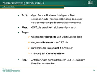 Zusammenfassung Marktüberblick
2. Marktüberblick




                              Fazit:     Open Source Business Intelligence Tools
                                          erreichen heute (noch) nicht (in allen Bereichen)
                                          die Leistungsfähigkeit kommerzieller Produkte
                              Aber:      OS-Tools entwickeln sich sehr dynamisch
                              Folgen:
                                         wachsender Reifegrad von Open Source Tools

                                         steigende Relevanz von OS Tools

                                         zunehmender Preisdruck für Anbieter

                                         Stärkung der Kundenposition

                              Tipp:      Anforderungen genau definieren und OS-Tools im
                                          Einzelfall untersuchen

Christian Schieder
Open Source Business Intelligence                                                             70
TDWI Jahrestagung, München 2007
 