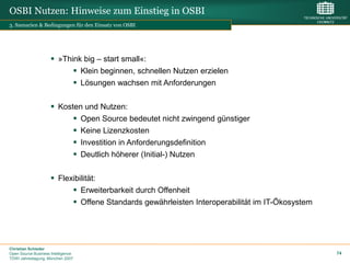 OSBI Nutzen: Hinweise zum Einstieg in OSBI
3. Szenarien & Bedingungen für den Einsatz von OSBI




                      »Think big – start small«:
                            Klein beginnen, schnellen Nutzen erzielen
                            Lösungen wachsen mit Anforderungen

                      Kosten und Nutzen:
                            Open Source bedeutet nicht zwingend günstiger
                            Keine Lizenzkosten
                            Investition in Anforderungsdefinition
                            Deutlich höherer (Initial-) Nutzen

                      Flexibilität:
                            Erweiterbarkeit durch Offenheit
                            Offene Standards gewährleisten Interoperabilität im IT-Ökosystem




Christian Schieder
Open Source Business Intelligence                                                               74
TDWI Jahrestagung, München 2007
 