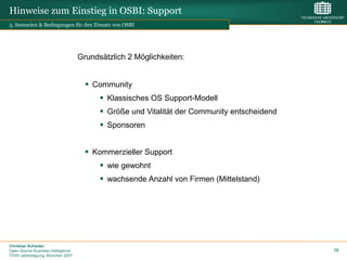 Hinweise zum Einstieg in OSBI: Support
3. Szenarien & Bedingungen für den Einsatz von OSBI




                                    Grundsätzlich 2 Möglichkeiten:


                                       Community
                                           Klassisches OS Support-Modell
                                           Größe und Vitalität der Community entscheidend
                                           Sponsoren


                                       Kommerzieller Support
                                           wie gewohnt
                                           wachsende Anzahl von Firmen (Mittelstand)




Christian Schieder
Open Source Business Intelligence                                                            75
TDWI Jahrestagung, München 2007
 