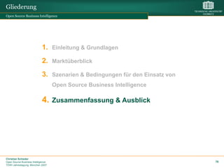 Gliederung
Open Source Business Intelligence




                             1. Einleitung & Grundlagen
                             2. Marktüberblick
                             3. Szenarien & Bedingungen für den Einsatz von
                                    Open Source Business Intelligence

                             4. Zusammenfassung & Ausblick




Christian Schieder
Open Source Business Intelligence                                             76
TDWI Jahrestagung, München 2007
 