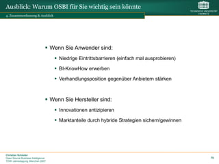 Ausblick: Warum OSBI für Sie wichtig sein könnte
4. Zusammenfassung & Ausblick




                                 Wenn Sie Anwender sind:
                                     Niedrige Eintrittsbarrieren (einfach mal ausprobieren)
                                     BI-KnowHow erwerben
                                     Verhandlungsposition gegenüber Anbietern stärken



                                 Wenn Sie Hersteller sind:
                                     Innovationen antizipieren
                                     Marktanteile durch hybride Strategien sichern/gewinnen




Christian Schieder
Open Source Business Intelligence                                                              79
TDWI Jahrestagung, München 2007
 