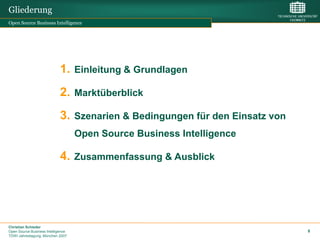 Gliederung
Open Source Business Intelligence




                             1. Einleitung & Grundlagen
                             2. Marktüberblick
                             3. Szenarien & Bedingungen für den Einsatz von
                                    Open Source Business Intelligence

                             4. Zusammenfassung & Ausblick




Christian Schieder
Open Source Business Intelligence                                             8
TDWI Jahrestagung, München 2007
 