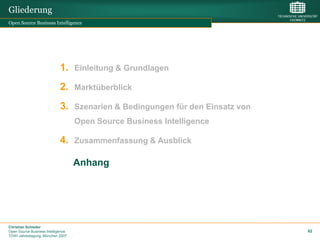 Gliederung
Open Source Business Intelligence




                             1. Einleitung & Grundlagen
                             2. Marktüberblick
                             3. Szenarien & Bedingungen für den Einsatz von
                                    Open Source Business Intelligence

                             4. Zusammenfassung & Ausblick

                                    Anhang




Christian Schieder
Open Source Business Intelligence                                             82
TDWI Jahrestagung, München 2007
 
