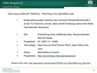 OSBI-Beispiel (I)
Anhang.Weitere Beispiele



         Open Source MOLAP: PalOOCa – Palo Plug-in for OpenOffice Calc

                                   Kooperationsprojekt zwischen dem Lehrstuhl Wirtschaftsinformatik II
                                    an der TU Chemnitz und der Jedox GmbH (Freiburg) sowie einer Reihe
                                    internationaler Sponsoren


                                   Ziel:         Entwicklung eines vollständig Open Source-basierten
                                                  MOLAP Stacks
                                   Projektstart: 03 / 2007 (11 / 2006)
                                   Technologie: Open Source OLAP Server PALO, Open Office Calc,
                                                  Java
                                   Status:       Beta-Stadium erreicht
                                   Projektseite: http://sourceforge.net/projects/palooca/


                Weitere Infos unter: http://www.jedox.com/en/news/216/Palo_for_OpenOffice.org_Calc.html

Christian Schieder
Open Source Business Intelligence                                                                         87
TDWI Jahrestagung, München 2007
 