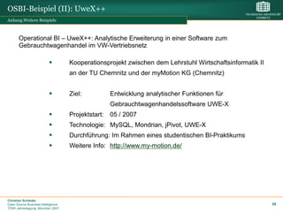 OSBI-Beispiel (II): UweX++
Anhang.Weitere Beispiele



       Operational BI – UweX++: Analytische Erweiterung in einer Software zum
       Gebrauchtwagenhandel im VW-Vertriebsnetz

                                   Kooperationsprojekt zwischen dem Lehrstuhl Wirtschaftsinformatik II
                                    an der TU Chemnitz und der myMotion KG (Chemnitz)


                                   Ziel:         Entwicklung analytischer Funktionen für
                                                  Gebrauchtwagenhandelssoftware UWE-X
                                   Projektstart: 05 / 2007
                                   Technologie: MySQL, Mondrian, jPivot, UWE-X
                                   Durchführung: Im Rahmen eines studentischen BI-Praktikums
                                   Weitere Info: http://www.my-motion.de/




Christian Schieder
Open Source Business Intelligence                                                                         89
TDWI Jahrestagung, München 2007
 