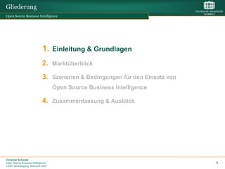 Gliederung
Open Source Business Intelligence




                             1. Einleitung & Grundlagen
                             2. Marktüberblick
                             3. Szenarien & Bedingungen für den Einsatz von
                                    Open Source Business Intelligence

                             4. Zusammenfassung & Ausblick




Christian Schieder
Open Source Business Intelligence                                             9
TDWI Jahrestagung, München 2007
 
