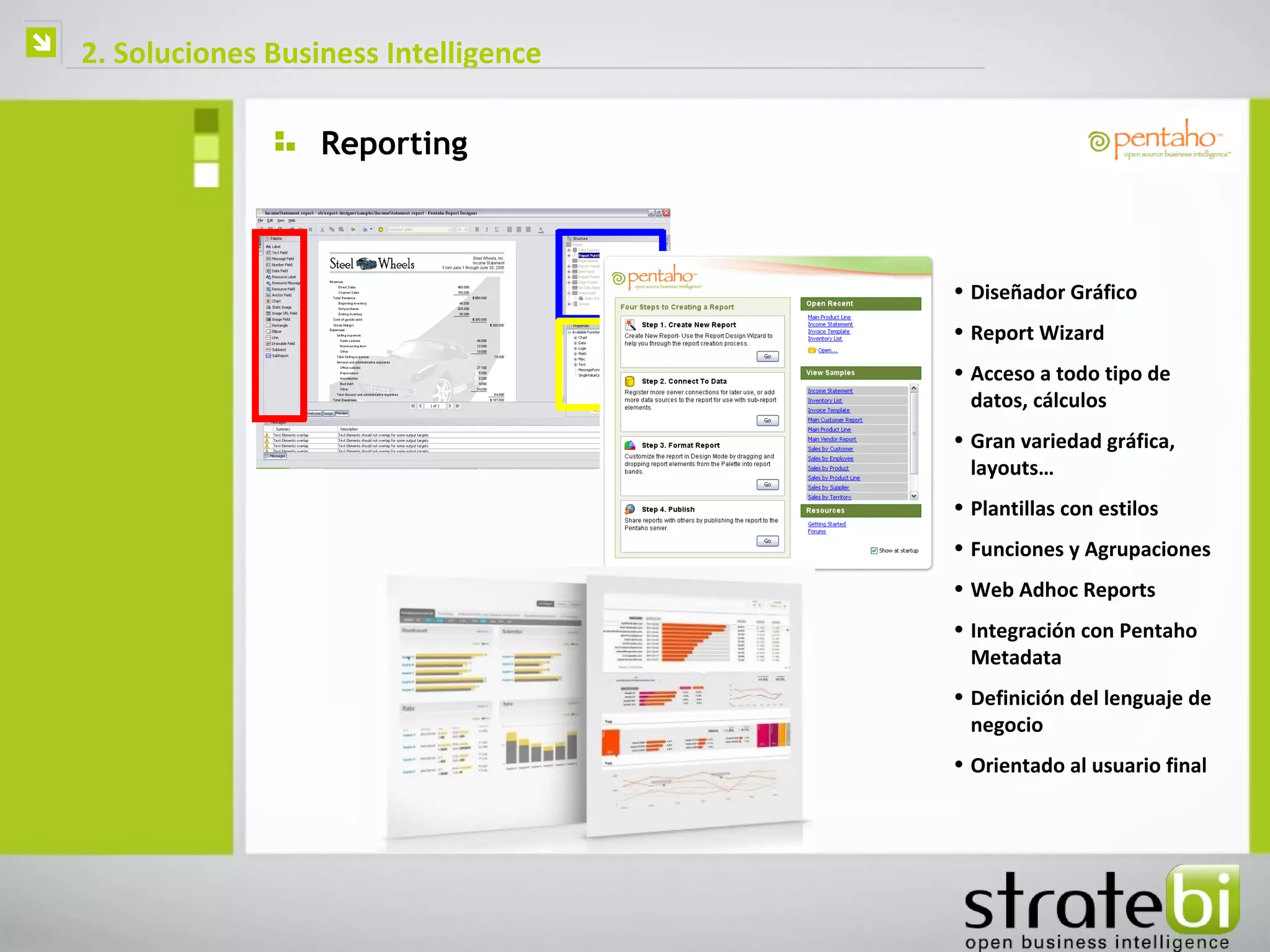    2. Soluciones Business Intelligence

                      Reporting



                                          • Diseñador Gráfico
                                          • Report Wizard
                                          • Acceso a todo tipo de
                                            datos, cálculos
                                          • Gran variedad gráfica,
                                            layouts…
                                          • Plantillas con estilos
                                          • Funciones y Agrupaciones
                                          • Web Adhoc Reports
                                          • Integración con Pentaho
                                            Metadata
                                          • Definición del lenguaje de
                                            negocio
                                          • Orientado al usuario final
 