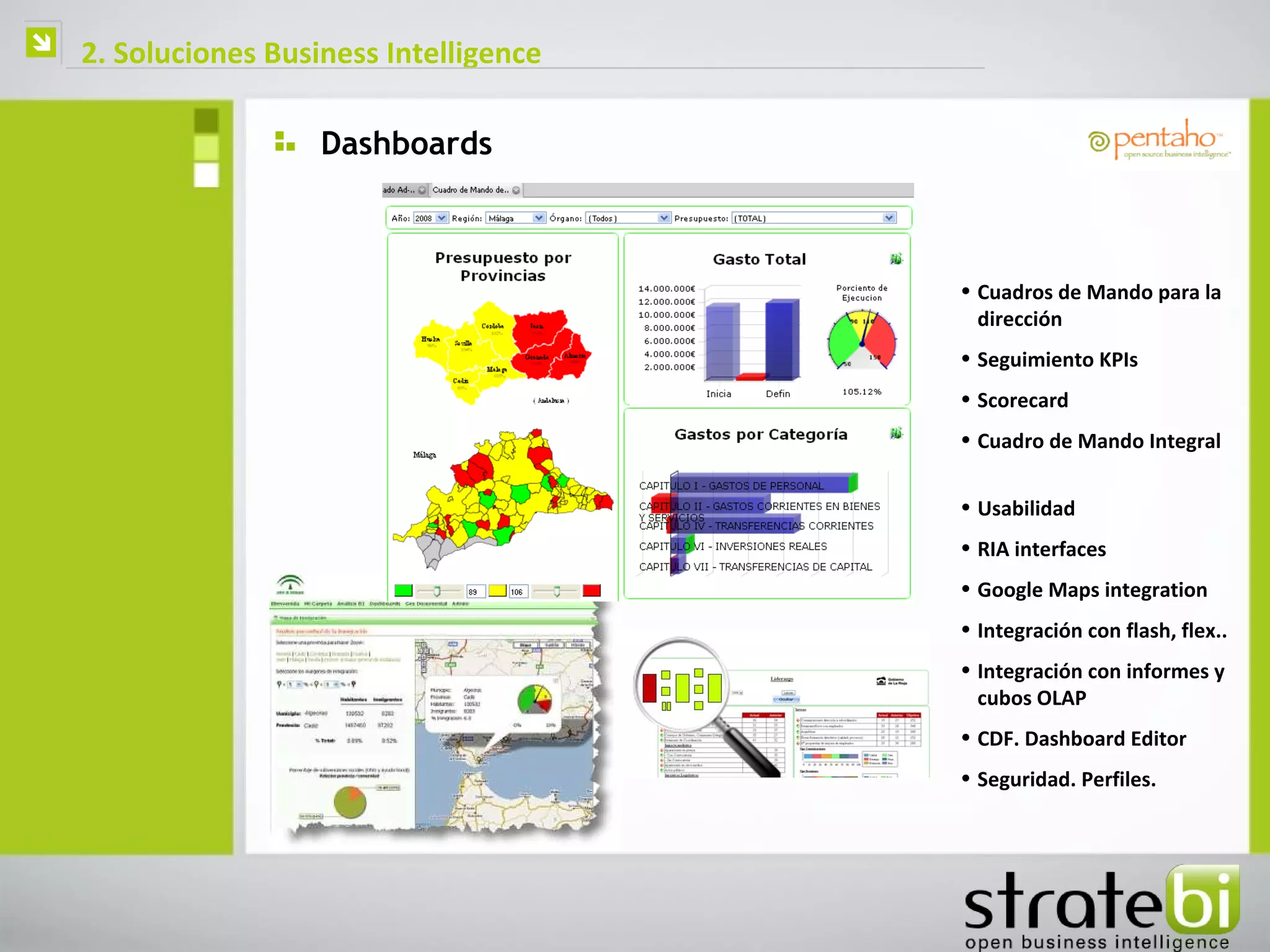    2. Soluciones Business Intelligence

                      Dashboards



                                          • Cuadros de Mando para la
                                            dirección
                                          • Seguimiento KPIs
                                          • Scorecard
                                          • Cuadro de Mando Integral


                                          • Usabilidad
                                          • RIA interfaces
                                          • Google Maps integration
                                          • Integración con flash, flex..
                                          • Integración con informes y
                                            cubos OLAP
                                          • CDF. Dashboard Editor
                                          • Seguridad. Perfiles.
 