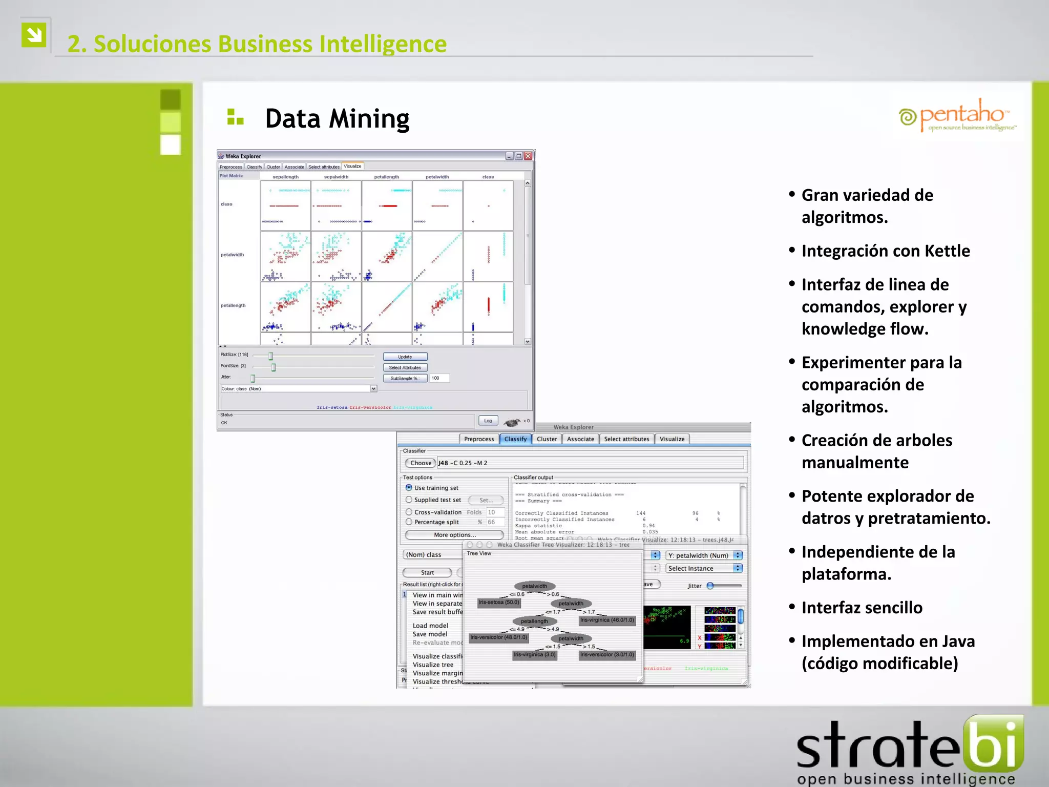    2. Soluciones Business Intelligence

                      Data Mining

                                          • Gran variedad de
                                            algoritmos.
                                          • Integración con Kettle
                                          • Interfaz de linea de
                                            comandos, explorer y
                                            knowledge flow.
                                          • Experimenter para la
                                            comparación de
                                            algoritmos.
                                          • Creación de arboles
                                            manualmente
                                          • Potente explorador de
                                            datros y pretratamiento.
                                          • Independiente de la
                                            plataforma.
                                          • Interfaz sencillo
                                          • Implementado en Java
                                            (código modificable)
 