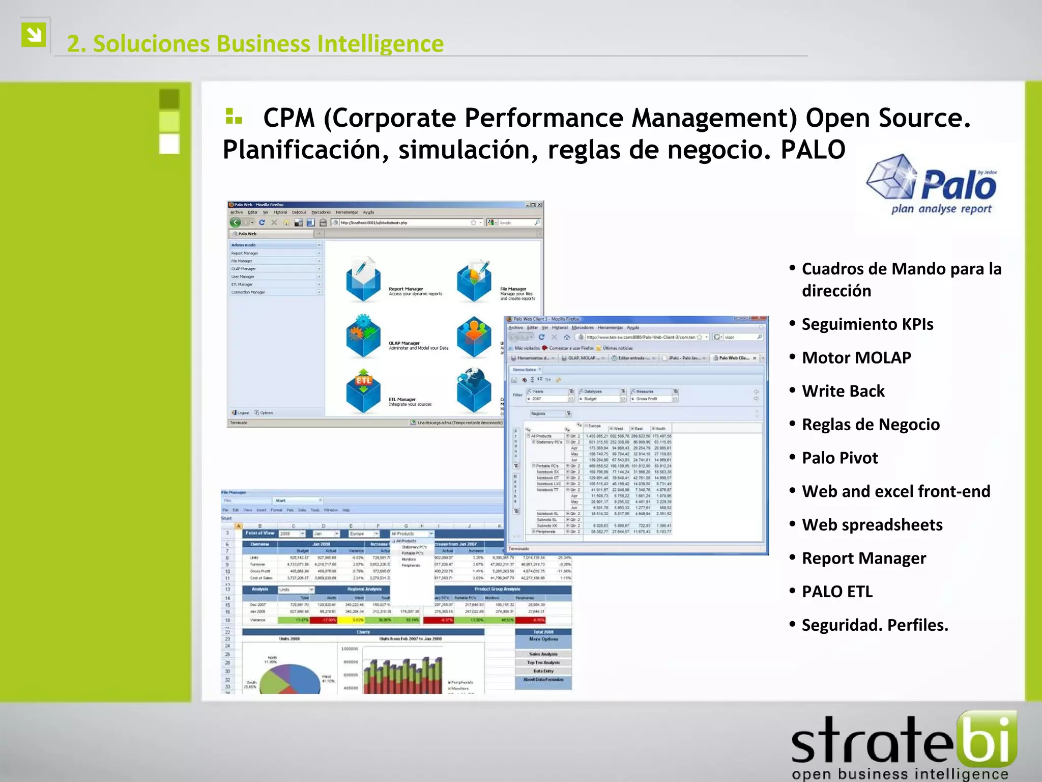    2. Soluciones Business Intelligence

                     CPM (Corporate Performance Management) Open Source.
                  Planificación, simulación, reglas de negocio. PALO



                                                          • Cuadros de Mando para la
                                                            dirección
                                                          • Seguimiento KPIs
                                                          • Motor MOLAP
                                                          • Write Back
                                                          • Reglas de Negocio
                                                          • Palo Pivot
                                                          • Web and excel front-end
                                                          • Web spreadsheets
                                                          • Report Manager
                                                          • PALO ETL
                                                          • Seguridad. Perfiles.
 