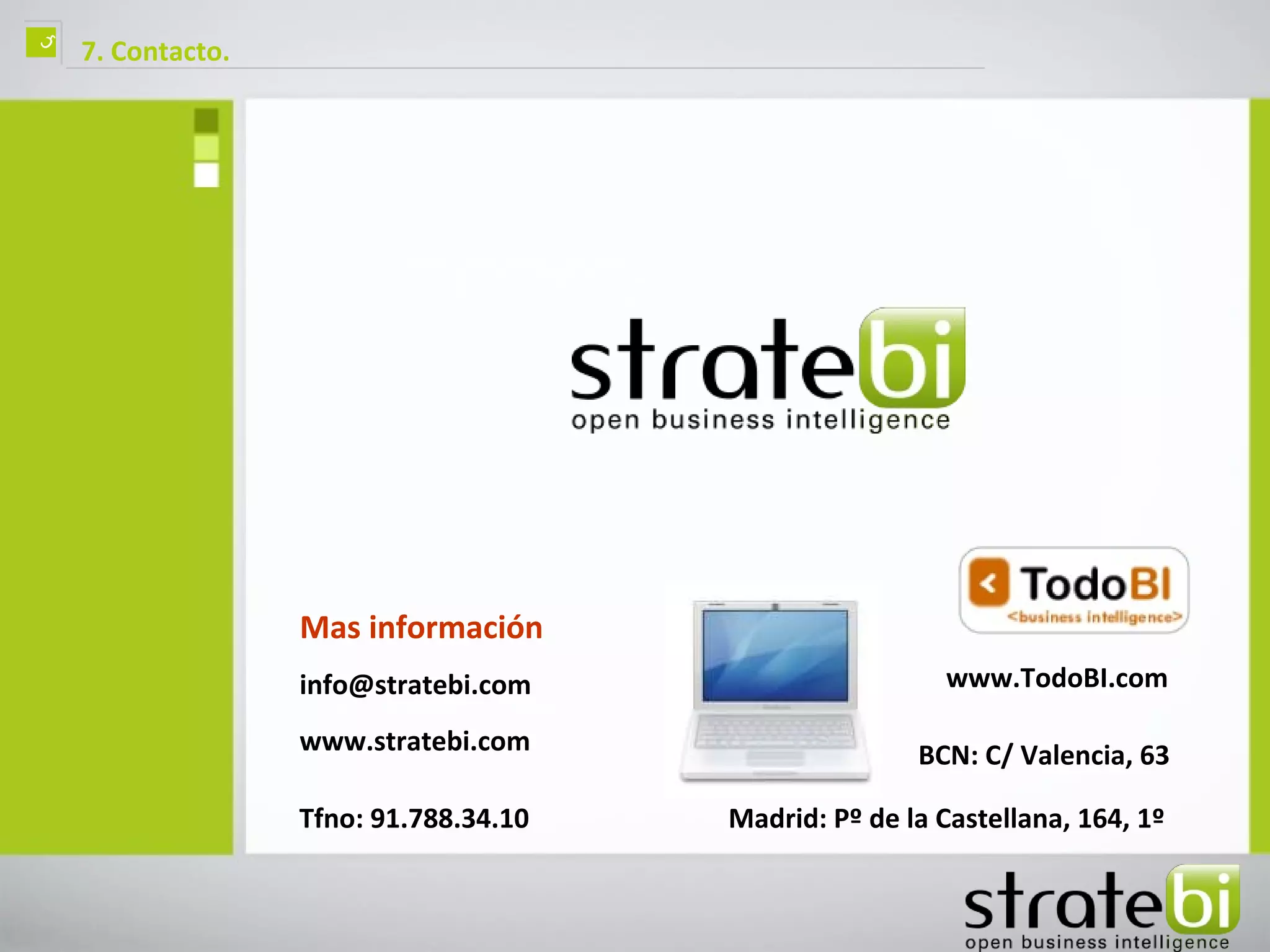 ç   7. Contacto.




                   Mas información
                   info@stratebi.com                     www.TodoBI.com

                   www.stratebi.com                    BCN: C/ Valencia, 63

                   Tfno: 91.788.34.10   Madrid: Pº de la Castellana, 164, 1º
 
