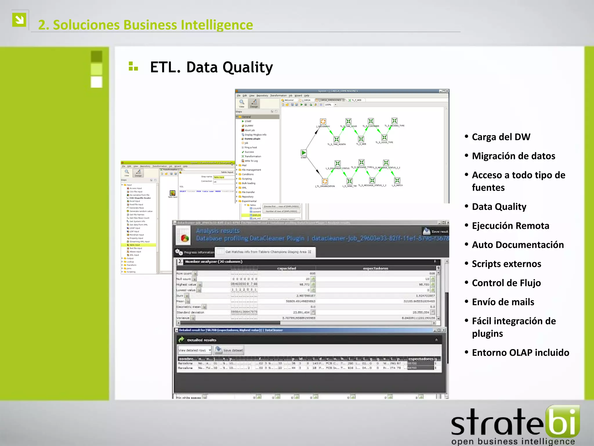    2. Soluciones Business Intelligence

                      ETL. Data Quality



                                          • Carga del DW
                                          • Migración de datos
                                          • Acceso a todo tipo de
                                            fuentes
                                          • Data Quality
                                          • Ejecución Remota
                                          • Auto Documentación
                                          • Scripts externos
                                          • Control de Flujo
                                          • Envío de mails
                                          • Fácil integración de
                                            plugins
                                          • Entorno OLAP incluido
 