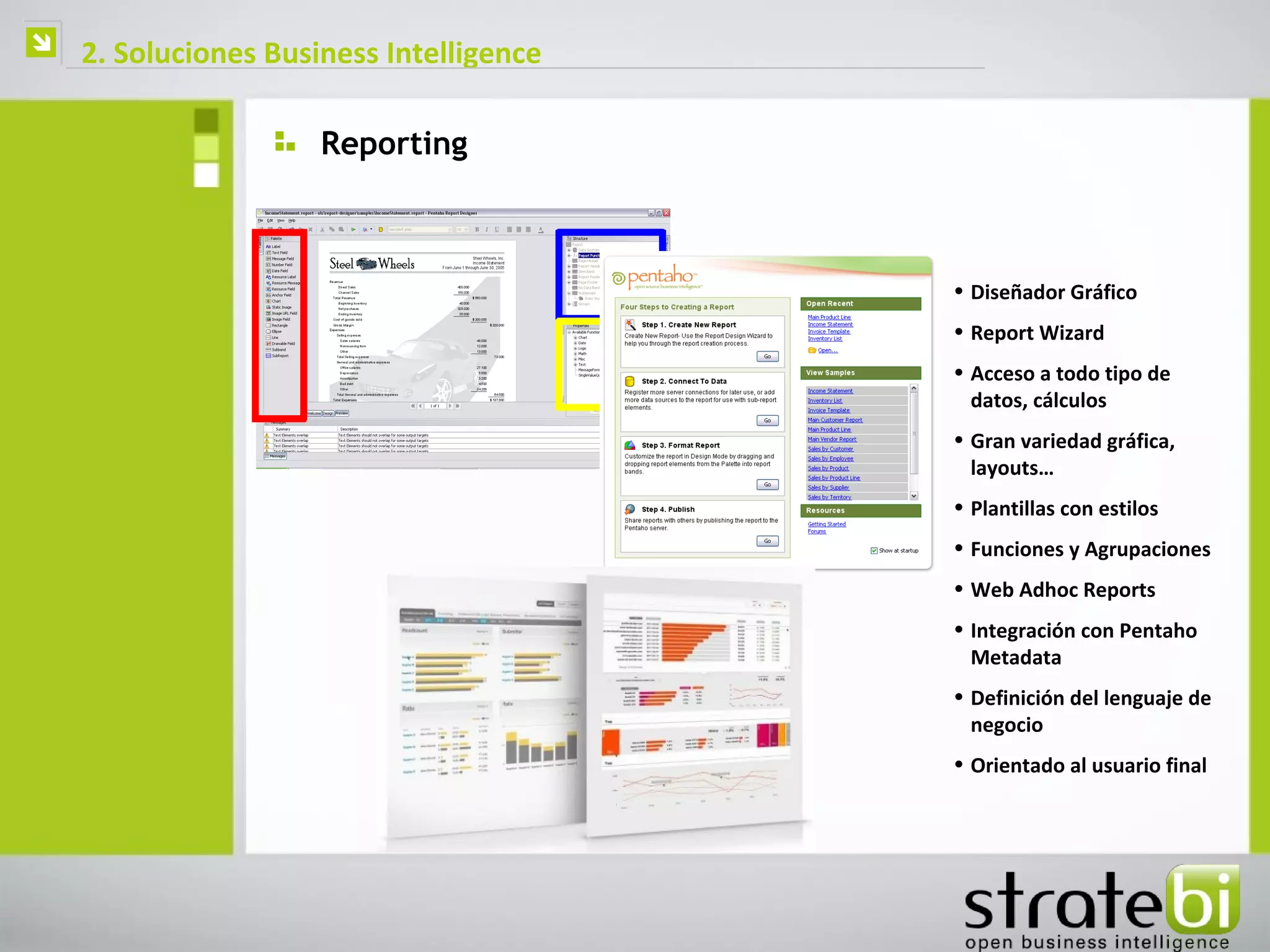    2. Soluciones Business Intelligence

                      Reporting



                                          • Diseñador Gráfico
                                          • Report Wizard
                                          • Acceso a todo tipo de
                                            datos, cálculos
                                          • Gran variedad gráfica,
                                            layouts…
                                          • Plantillas con estilos
                                          • Funciones y Agrupaciones
                                          • Web Adhoc Reports
                                          • Integración con Pentaho
                                            Metadata
                                          • Definición del lenguaje de
                                            negocio
                                          • Orientado al usuario final
 