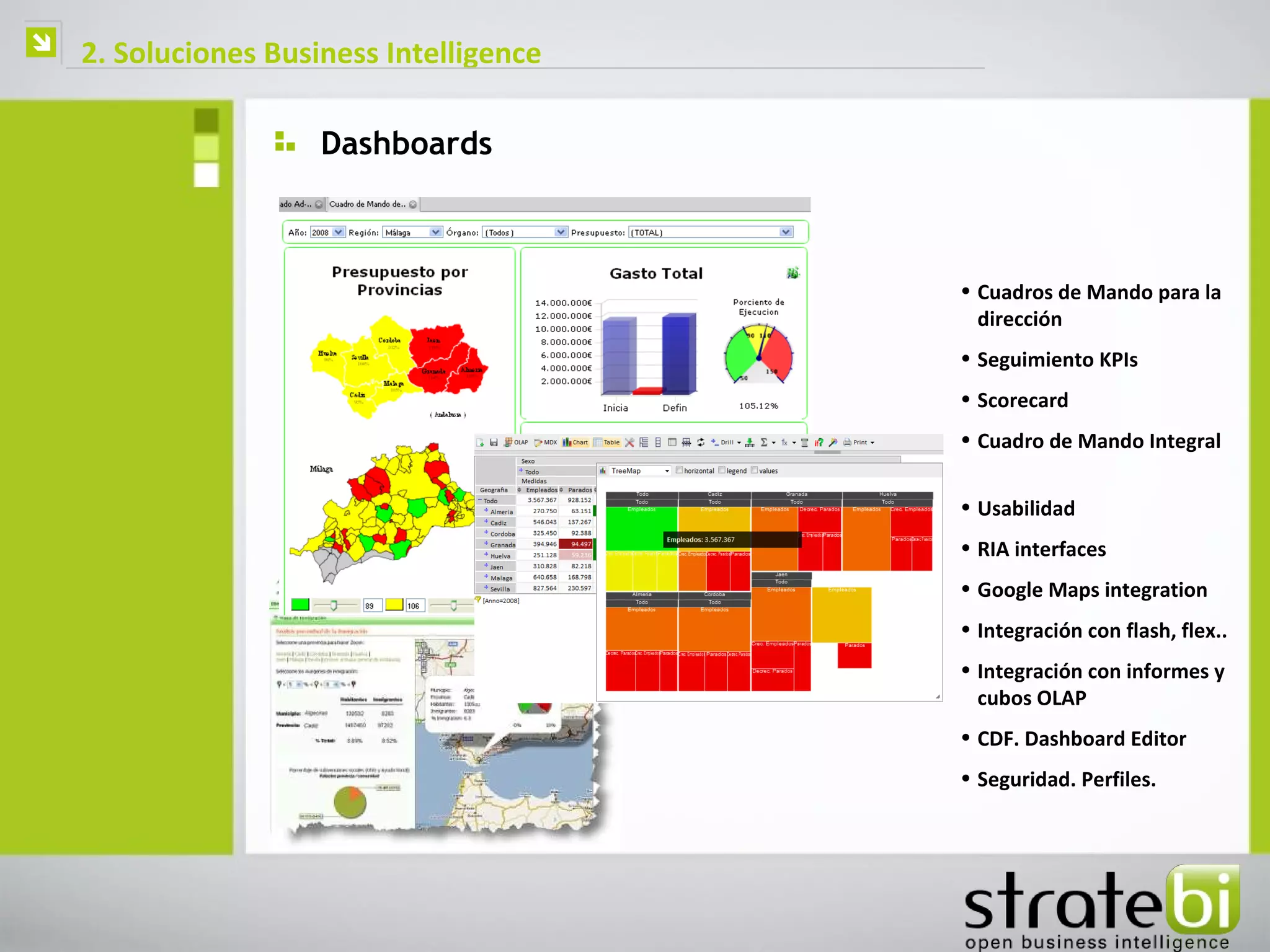   2. Soluciones Business Intelligence

                      Dashboards



                                          • Cuadros de Mando para la
                                            dirección
                                          • Seguimiento KPIs
                                          • Scorecard
                                          • Cuadro de Mando Integral


                                          • Usabilidad
                                          • RIA interfaces
                                          • Google Maps integration
                                          • Integración con flash, flex..
                                          • Integración con informes y
                                            cubos OLAP
                                          • CDF. Dashboard Editor
                                          • Seguridad. Perfiles.
 