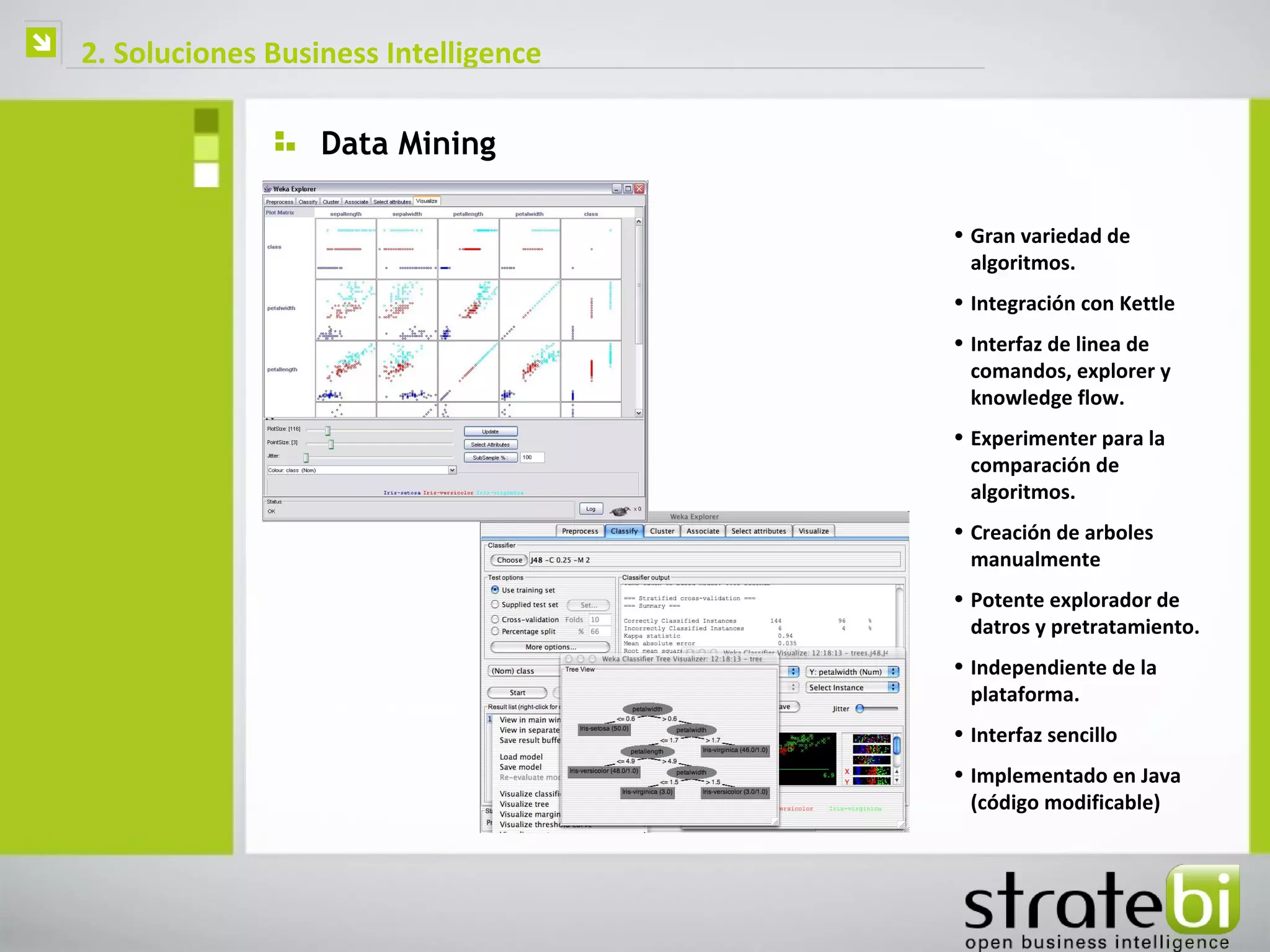    2. Soluciones Business Intelligence

                      Data Mining

                                          • Gran variedad de
                                            algoritmos.
                                          • Integración con Kettle
                                          • Interfaz de linea de
                                            comandos, explorer y
                                            knowledge flow.
                                          • Experimenter para la
                                            comparación de
                                            algoritmos.
                                          • Creación de arboles
                                            manualmente
                                          • Potente explorador de
                                            datros y pretratamiento.
                                          • Independiente de la
                                            plataforma.
                                          • Interfaz sencillo
                                          • Implementado en Java
                                            (código modificable)
 
