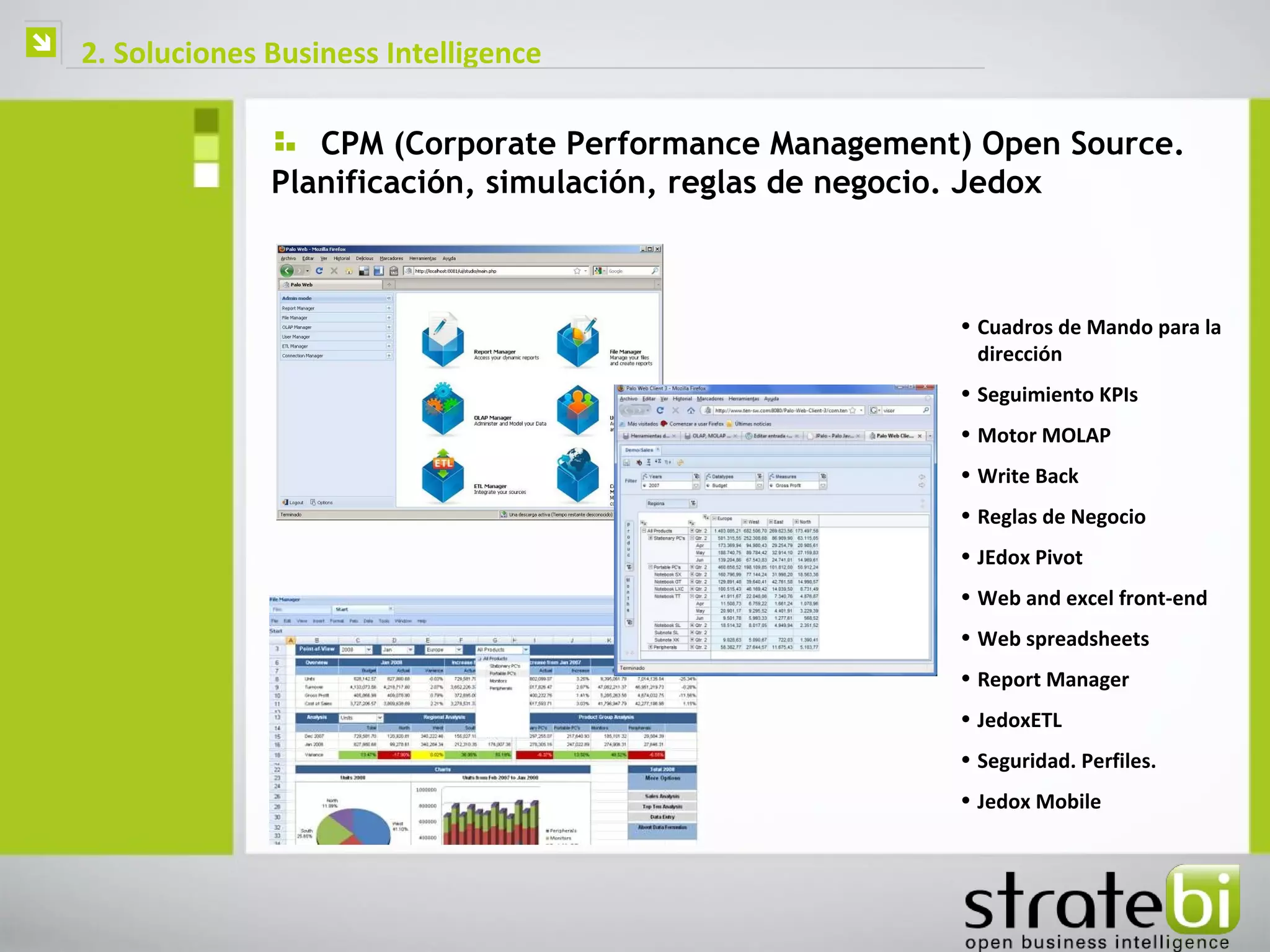    2. Soluciones Business Intelligence

                     CPM (Corporate Performance Management) Open Source.
                  Planificación, simulación, reglas de negocio. Jedox



                                                          • Cuadros de Mando para la
                                                            dirección
                                                          • Seguimiento KPIs
                                                          • Motor MOLAP
                                                          • Write Back
                                                          • Reglas de Negocio
                                                          • JEdox Pivot
                                                          • Web and excel front-end
                                                          • Web spreadsheets
                                                          • Report Manager
                                                          • JedoxETL
                                                          • Seguridad. Perfiles.
                                                          • Jedox Mobile
 