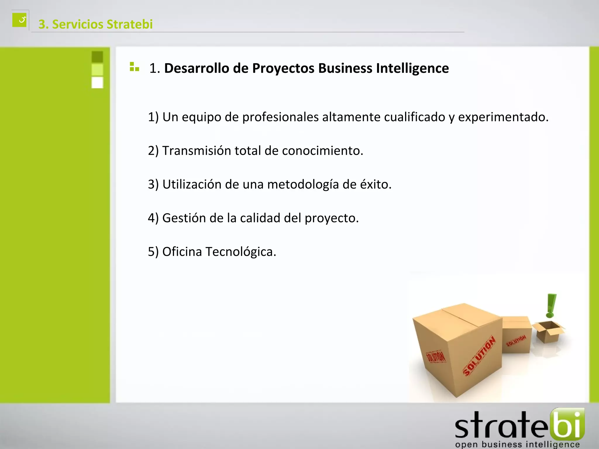 ç   3. Servicios Stratebi


                        1. Desarrollo de Proyectos Business Intelligence


                        1) Un equipo de profesionales altamente cualificado y experimentado.

                        2) Transmisión total de conocimiento.

                        3) Utilización de una metodología de éxito.

                        4) Gestión de la calidad del proyecto.

                        5) Oficina Tecnológica.
 