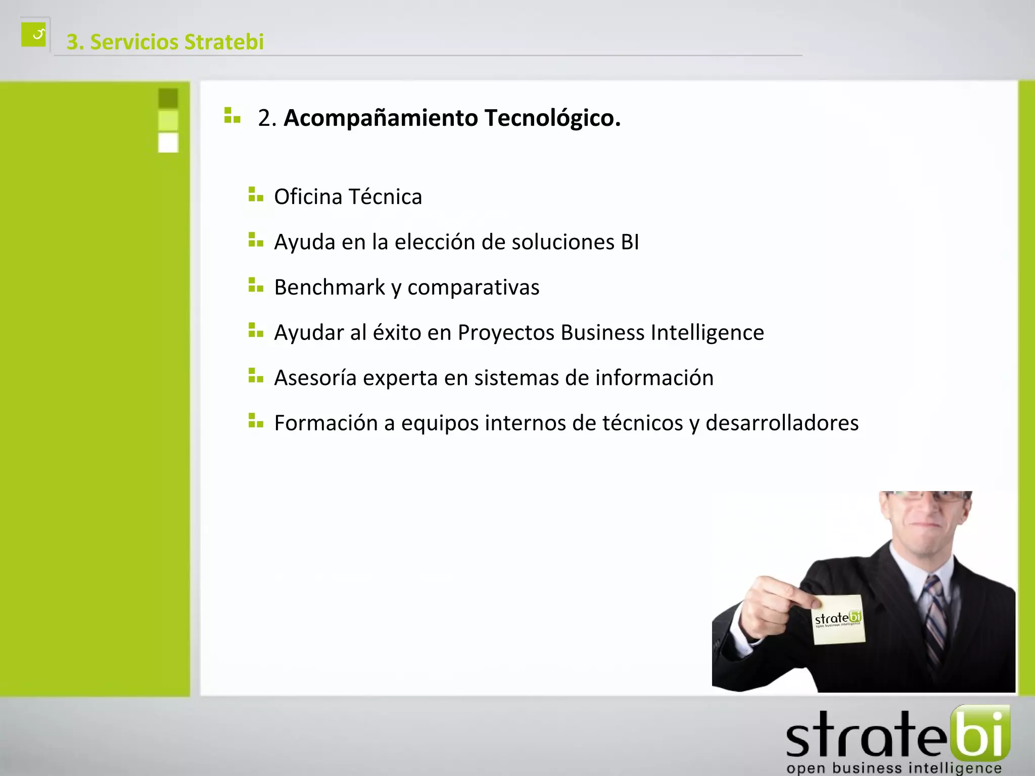 ç   3. Servicios Stratebi


                        2. Acompañamiento Tecnológico.

                            Oficina Técnica
                            Ayuda en la elección de soluciones BI
                            Benchmark y comparativas
                            Ayudar al éxito en Proyectos Business Intelligence
                            Asesoría experta en sistemas de información
                            Formación a equipos internos de técnicos y desarrolladores
 