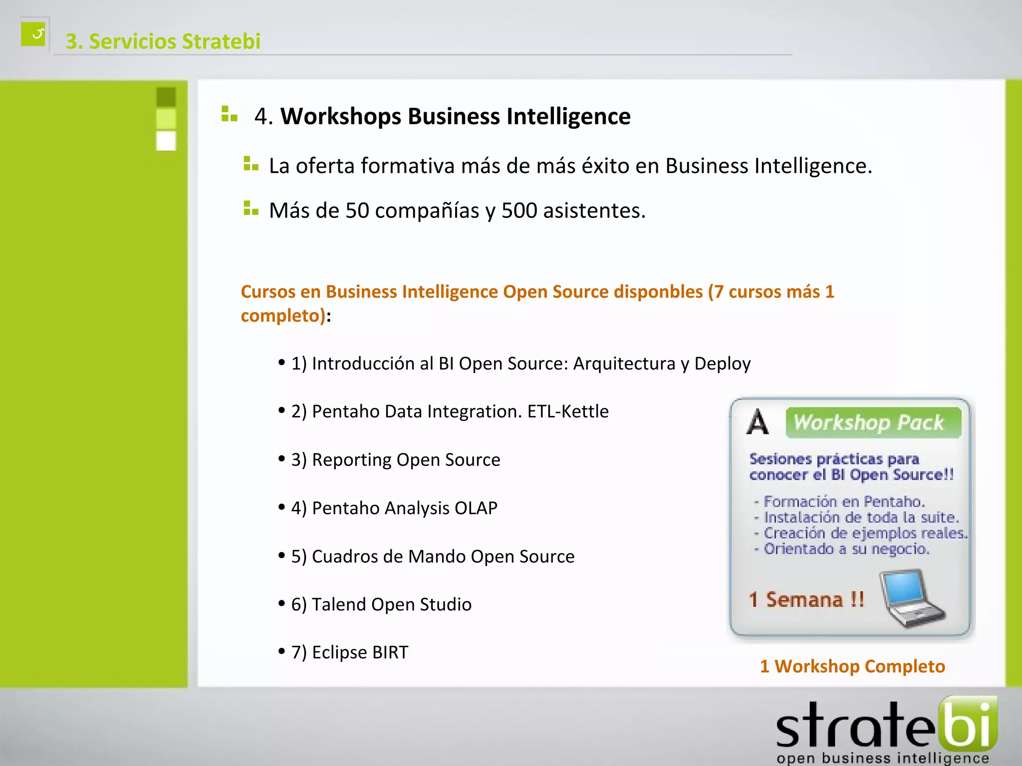 ç   3. Servicios Stratebi


                        4. Workshops Business Intelligence
                            La oferta formativa más de más éxito en Business Intelligence.
                            Más de 50 compañías y 500 asistentes.


                      Cursos en Business Intelligence Open Source disponbles (7 cursos más 1
                      completo):

                            • 1) Introducción al BI Open Source: Arquitectura y Deploy

                            • 2) Pentaho Data Integration. ETL-Kettle

                            • 3) Reporting Open Source

                            • 4) Pentaho Analysis OLAP

                            • 5) Cuadros de Mando Open Source

                            • 6) Talend Open Studio

                            • 7) Eclipse BIRT
                                                                                         1 Workshop Completo
 