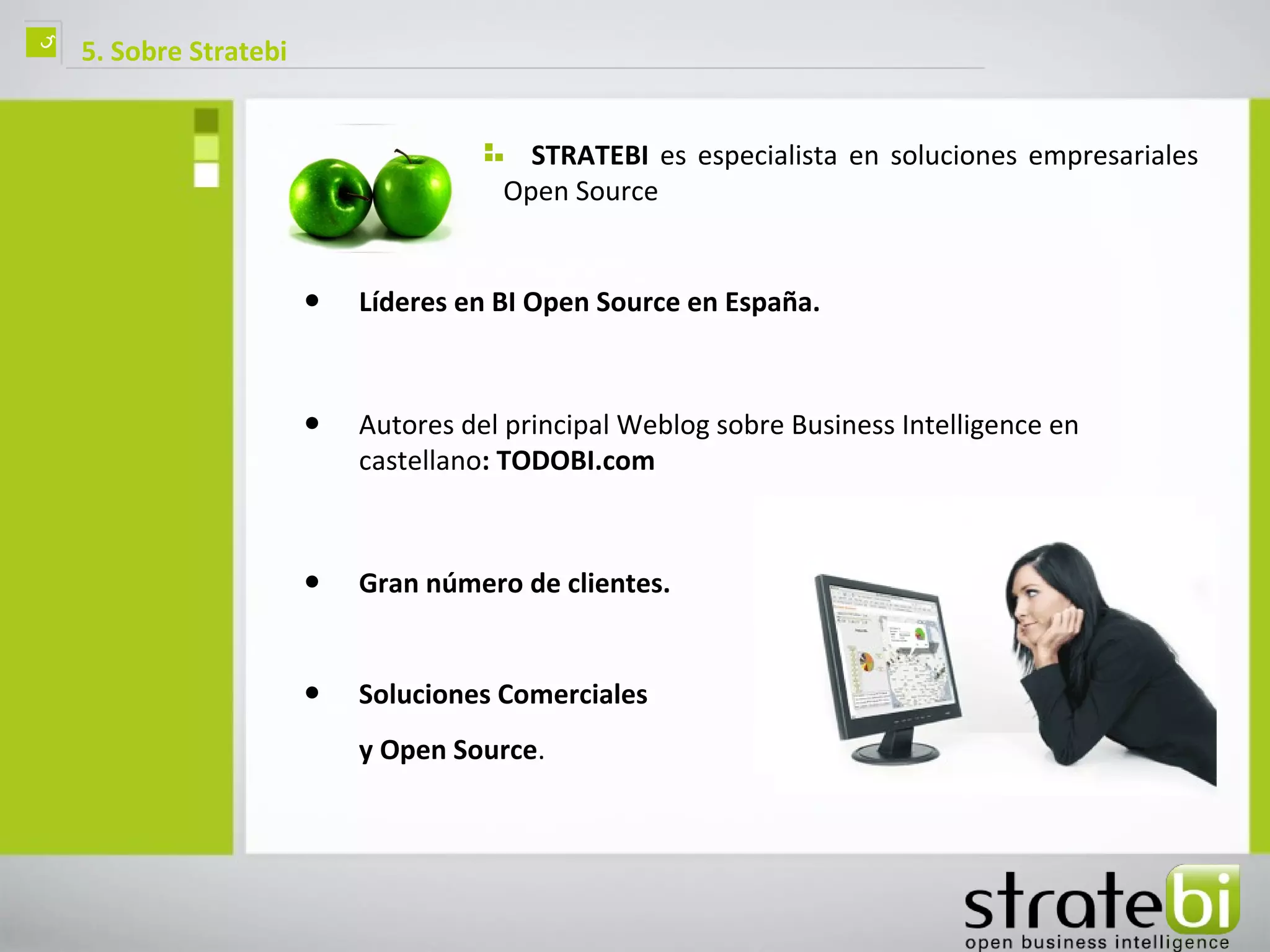 ç   5. Sobre Stratebi


                                         STRATEBI es especialista en soluciones empresariales
                                       Open Source


                        •   Líderes en BI Open Source en España.



                        •   Autores del principal Weblog sobre Business Intelligence en
                            castellano: TODOBI.com



                        •   Gran número de clientes.


                        •   Soluciones Comerciales
                            y Open Source.
 