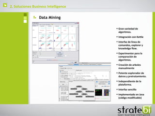    2. Soluciones Business Intelligence

                      Data Mining

                                          • Gran variedad de
                                            algoritmos.
                                          • Integración con Kettle
                                          • Interfaz de linea de
                                            comandos, explorer y
                                            knowledge flow.
                                          • Experimenter para la
                                            comparación de
                                            algoritmos.
                                          • Creación de arboles
                                            manualmente
                                          • Potente explorador de
                                            datros y pretratamiento.
                                          • Independiente de la
                                            plataforma.
                                          • Interfaz sencillo
                                          • Implementado en Java
                                            (código modificable)
 