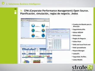    2. Soluciones Business Intelligence

                     CPM (Corporate Performance Management) Open Source.
                  Planificación, simulación, reglas de negocio. Jedox



                                                          • Cuadros de Mando para la
                                                            dirección
                                                          • Seguimiento KPIs
                                                          • Motor MOLAP
                                                          • Write Back
                                                          • Reglas de Negocio
                                                          • JEdox Pivot
                                                          • Web and excel front-end
                                                          • Web spreadsheets
                                                          • Report Manager
                                                          • JedoxETL
                                                          • Seguridad. Perfiles.
                                                          • Jedox Mobile
 