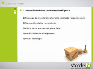 ç   3. Servicios Stratebi


                        1. Desarrollo de Proyectos Business Intelligence


                        1) Un equipo de profesionales altamente cualificado y experimentado.

                        2) Transmisión total de conocimiento.

                        3) Utilización de una metodología de éxito.

                        4) Gestión de la calidad del proyecto.

                        5) Oficina Tecnológica.
 