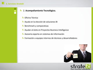 ç   3. Servicios Stratebi


                        2. Acompañamiento Tecnológico.

                            Oficina Técnica
                            Ayuda en la elección de soluciones BI
                            Benchmark y comparativas
                            Ayudar al éxito en Proyectos Business Intelligence
                            Asesoría experta en sistemas de información
                            Formación a equipos internos de técnicos y desarrolladores
 