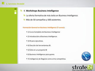 ç   3. Servicios Stratebi


                        4. Workshops Business Intelligence
                            La oferta formativa de más éxito en Business Intelligence.
                            Más de 50 compañías y 500 asistentes.


                       Formación General en Business Intelligence (7 cursos):

                            • 1) Curso Completo de Business Intelligence

                            • 2) Introducción al Business Intelligence.

                            • 3) BI para ejecutivos.

                            • 4) Elección de herramientas BI.

                            • 5) Éxito en un proyecto BI

                            • 6) Business Intelligence para pymes

                            • 7) Inteligencia de Negocio como arma competitiva.
 