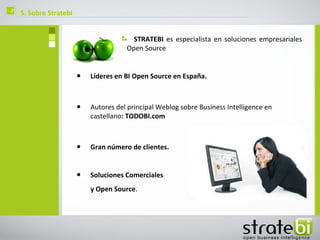 ç   5. Sobre Stratebi


                                         STRATEBI es especialista en soluciones empresariales
                                       Open Source


                        •   Líderes en BI Open Source en España.



                        •   Autores del principal Weblog sobre Business Intelligence en
                            castellano: TODOBI.com



                        •   Gran número de clientes.


                        •   Soluciones Comerciales
                            y Open Source.
 