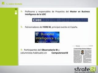 ç   5. Sobre Stratebi


                        Profesores y responsables de Proyectos del Master en Business
                        Intelligence de la UOC




                        Patrocinadores del FORO BI, principal evento en España.




                      Participantes del Observatorio BI y
                   columnistas habituales en    Computerworld
 