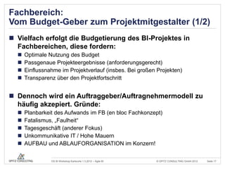 Fachbereich:
Vom Budget-Geber zum Projektmitgestalter (1/2)
 Vielfach erfolgt die Budgetierung des BI-Projektes in
  Fachbereichen, diese fordern:
     Optimale Nutzung des Budget
     Passgenaue Projekteergebnisse (anforderungsgerecht)
     Einflussnahme im Projektverlauf (insbes. Bei großen Projekten)
     Transparenz über den Projektfortschritt


 Dennoch wird ein Auftraggeber/Auftragnehmermodell zu
  häufig akzepiert. Gründe:
     Planbarkeit des Aufwands im FB (en bloc Fachkonzept)
     Fatalismus, „Faulheit“
     Tagesgeschäft (anderer Fokus)
     Unkommunikative IT / Hohe Mauern
     AUFBAU und ABLAUFORGANISATION im Konzern!

                OS BI Workshop Karlsruhe 1.3.2012 – Agile BI   © OPITZ CONSULTING GmbH 2012   Seite 17
 