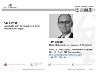 Agil geht’s!
Ich schaffe gern gemeinsam mit Ihnen
innovative Lösungen.




                                                                         Tom Gansor
                                                                         Head of Business Development & Innovation

                                                                         OPITZ CONSULTING Gummersbach GmbH
                                                                         Kirchstr. 6  51647 Gummersbach
                                                                         tom.gansor@opitz-consulting.com
                                                                         +49 2261 6001 0

                                                  @OC_WIRE
    youtube.com/opitzconsulting                   @tgansor                 slideshare.net/opitzconsulting        xing.com/net/opitzconsulting



                          OS BI Workshop Karlsruhe 1.3.2012 – Agile BI                               © OPITZ CONSULTING GmbH 2012      Seite 33
 