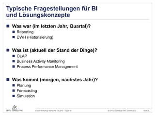 Typische Fragestellungen für BI
und Lösungskonzepte
 Was war (im letzten Jahr, Quartal)?
   Reporting
   DWH (Historisierung)


 Was ist (aktuell der Stand der Dinge)?
   OLAP
   Business Activity Monitoring
   Process Performance Management


 Was kommt (morgen, nächstes Jahr)?
   Planung
   Forecasting
   Simulation


              OS BI Workshop Karlsruhe 1.3.2012 – Agile BI   © OPITZ CONSULTING GmbH 2012   Seite 7
 