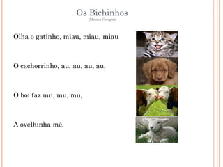 Os Bichinhos
(Monica Coropos)
Olha o gatinho, miau, miau, miau
O cachorrinho, au, au, au, au,
O boi faz mu, mu, mu,
A ovelhinha mé,
 