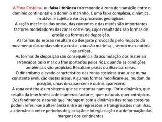 -A Zona Costeira- ou faixa litorânea corresponde à zona de transição entre o
  domínio continental e o domínio marinho. É uma faixa complexa, dinâmica,
                mutável e sujeita a vários processos geológicos.
    A acção mecânica das ondas, das correntes e das marés são importantes
   factores modeladores das zonas costeiras, cujos resultados são formas de
                        erosão ou formas de deposição.
     As formas de erosão resultam do desgaste provocado pelo impacto do
 movimento das ondas sobre a costa - abrasão marinha -, sendo mais notória
                                   nas arribas.
    As formas de deposição são consequência da acumulação dos materiais
     arrancados pelo mar ou transportados pelos rios, quando as condições
          ambientais são propícias. Resultam praias ou ilhas-barreiras.
    O dinamismo elevado característico das zonas costeiras traduz-se numa
 constante evolução destas áreas. Algumas formas modificam-se, mudam de
               posição, umas desaparecem e outras aparecem.
 A zona costeira é um sistema que se encontra num equilíbrio dinâmico, que
resulta da interferência de inúmeros factores, quer naturais quer antrópicos.
  Dos fenómenos naturais que interagem com a dinâmica das zonas costeiras
podem referir-se a alternância entre as regressões e transgressões marinhas,
a alternância entre períodos de glaciação e interglaciação e a deformação das
                           margens dos continentes.
 