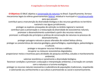 A Legislação e a Concervação da Natureza


   -O Objetivos-O SNUC objetiva a conservação da natureza no Brasil. Especificamente, fornece
 mecanismos legais às esferas governamentais federal, estadual e municipal e à iniciativa privada
                                         para que possam:
   contribuir para a manutenção da diversidade biológica e dos recursos genéticos no território
                                 nacional e nas águas jurisdicionais;
            proteger as espécies ameaçadas de extinção no âmbito regional e nacional;
      contribuir para a preservação e a restauração da diversidade de ecossistemas naturais;
              promover o desenvolvimento sustentável a partir dos recursos naturais;
    promover a utilização dos princípios e práticas de conservação da natureza no processo de
                                         desenvolvimento;
              proteger paisagens naturais e pouco alteradas de notável beleza cênica;
proteger as características de natureza geológica, geomorfológica, espeleológica, paleontológica
                                             e cultural;
                         proteger e recuperar recursos hídricos e edáficos;
                          recuperar ou restaurar ecossistemas degradados;
proporcionar meios e incentivos para atividades de pesquisa científica, estudos e monitoramento
                                             ambiental;
                     valorizar econômica e socialmente a diversidade biológica;
 favorecer condições e promover a educação e interpretação ambiental, a recreação em contato
                                com a natureza e o turismo ecológico;
proteger os recursos naturais necessários à subsistência de populações tradicionais, respeitando
    e valorizando seu conhecimento e sua cultura e promovendo-as social e economicamente.
 