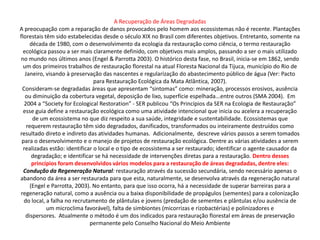 A Recuperação de Áreas Degradadas
A preocupação com a reparação de danos provocados pelo homem aos ecossistemas não é recente. Plantações
florestais têm sido estabelecidas desde o século XIX no Brasil com diferentes objetivos. Entretanto, somente na
     década de 1980, com o desenvolvimento da ecologia da restauração como ciência, o termo restauração
  ecológica passou a ser mais claramente definido, com objetivos mais amplos, passando a ser o mais utilizado
no mundo nos últimos anos (Engel & Parrotta 2003). O histórico desta fase, no Brasil, inicia-se em 1862, sendo
  um dos primeiros trabalhos de restauração florestal na atual Floresta Nacional da Tijuca, município do Rio de
   Janeiro, visando à preservação das nascentes e regularização do abastecimento público de água (Ver: Pacto
                                para Restauração Ecológica da Mata Atlântica, 2007).
 Consideram-se degradadas áreas que apresentam “sintomas” como: mineração, processos erosivos, ausência
   ou diminuição da cobertura vegetal, deposição de lixo, superfície espelhada...entre outros (SMA 2004). Em
  2004 a “Society for Ecological Restoration” - SER publicou “Os Princípios da SER na Ecologia de Restauração”
  esse guia define a restauração ecológica como uma atividade intencional que inicia ou acelera a recuperação
       de um ecossistema no que diz respeito a sua saúde, integridade e sustentabilidade. Ecossistemas que
    requerem restauração têm sido degradados, danificados, transformados ou inteiramente destruídos como
resultado direto e indireto das atividades humanas. Adicionalmente, descreve vários passos a serem tomados
 para o desenvolvimento e o manejo de projetos de restauração ecológica. Dentre as várias atividades a serem
  realizadas estão: identificar o local e o tipo de ecossistema a ser restaurado; identificar o agente causador da
       degradação; e identificar se há necessidade de intervenções diretas para a restauração. Dentro desses
       princípios foram desenvolvidos vários modelos para a restauração de áreas degradadas, dentre eles:
  Condução da Regeneração Natural: restauração através da sucessão secundária, sendo necessário apenas o
abandono da área a ser restaurada para que esta, naturalmente, se desenvolva através da regeneração natural
      (Engel e Parrotta, 2003). No entanto, para que isso ocorra, há a necessidade de superar barreiras para a
regeneração natural, como a ausência ou a baixa disponibilidade de propágulos (sementes) para a colonização
  do local, a falha no recrutamento de plântulas e jovens (predação de sementes e plântulas e/ou ausência de
             um microclima favorável), falta de simbiontes (micorrizas e rizobactérias) e polinizadores e
   dispersores. Atualmente o método é um dos indicados para restauração florestal em áreas de preservação
                              permanente pelo Conselho Nacional do Meio Ambiente
 